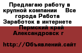 Предлагаю работу в крупной компании  - Все города Работа » Заработок в интернете   . Пермский край,Александровск г.